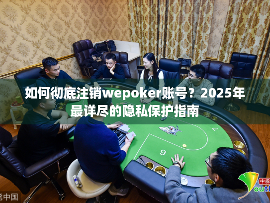 如何彻底注销wepoker账号？2025年最详尽的隐私保护指南