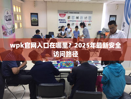 wpk官网入口在哪里?2025年最新安全访问路径 wpk官网入口在哪里?2025年最新安全访问路径